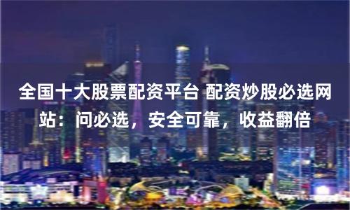 全国十大股票配资平台 配资炒股必选网站：问必选，安全可靠，收益翻倍