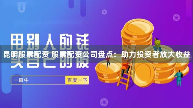昆明股票配资 股票配资公司盘点：助力投资者放大收益
