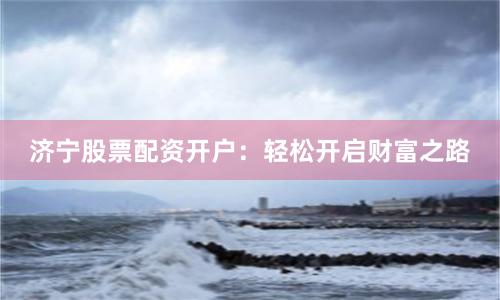 济宁股票配资开户：轻松开启财富之路