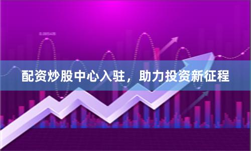 配资炒股中心入驻，助力投资新征程