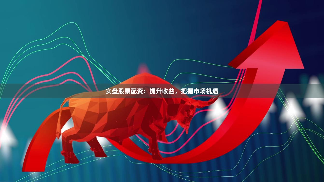 实盘股票配资：提升收益，把握市场机遇