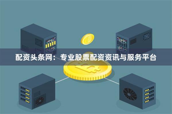 配资头条网：专业股票配资资讯与服务平台