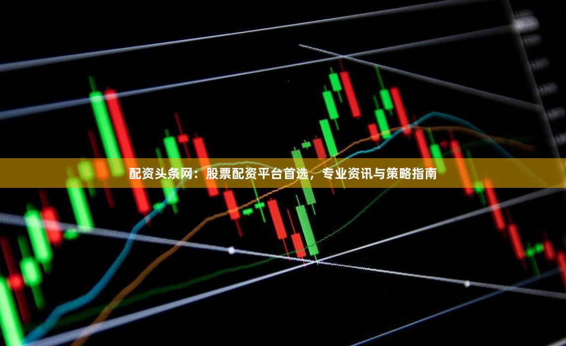 配资头条网：股票配资平台首选，专业资讯与策略指南